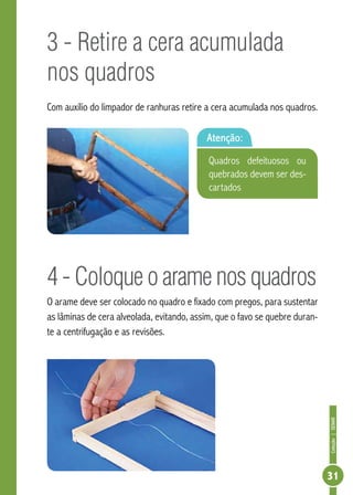 Coleção|SENAR
31
3 - Retire a cera acumulada
nos quadros
Com auxílio do limpador de ranhuras retire a cera acumulada nos quadros.
4 - Coloque o arame nos quadros
O arame deve ser colocado no quadro e fixado com pregos, para sustentar
as lâminas de cera alveolada, evitando, assim, que o favo se quebre duran-
te a centrifugação e as revisões.
Atenção:
Quadros defeituosos ou
quebrados devem ser des-
cartados
 