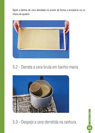 Coleção|SENAR
33
Apoie a lâmina de cera alveolada no arame de forma a encaixá-la na ra-
nhura do quadro.
5.2 - Derreta a cera bruta em banho-maria
5.3 - Despeje a cera derretida na ranhura.
 