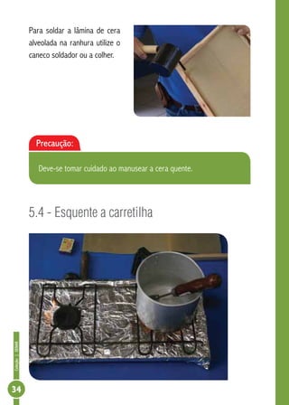 Coleção|SENAR
34
Para soldar a lâmina de cera
alveolada na ranhura utilize o
caneco soldador ou a colher.
5.4 - Esquente a carretilha
Precaução:
Deve-se tomar cuidado ao manusear a cera quente.
 