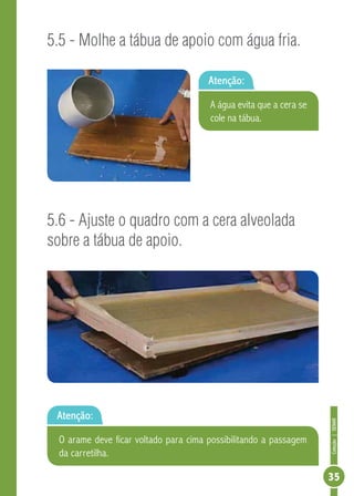 Coleção|SENAR
35
5.5 - Molhe a tábua de apoio com água fria.
5.6 - Ajuste o quadro com a cera alveolada
sobre a tábua de apoio.
Atenção:
Atenção:
A água evita que a cera se
cole na tábua.
O arame deve ficar voltado para cima possibilitando a passagem
da carretilha.
 
