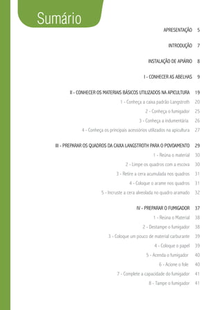 Sumário
Apresentação 5
Introdução 7
Instalação de apiário  8
i - Conhecer as abelhas  9
ii - Conhecer os materiais básicos utilizados na apicultura  19
1 - Conheça a caixa padrão Langstroth  20
2 - Conheça o fumigador  25
3 - Conheça a indumentária   26
4 - Conheça os principais acessórios utilizados na apicultura  27
iii - Preparar os quadros da caixa Langstroth para o povoamento  29
1 - Reúna o material  30
2 - Limpe os quadros com a escova  30
3 - Retire a cera acumulada nos quadros  31
4 - Coloque o arame nos quadros  31
5 - Incruste a cera alveolada no quadro aramado  32
iv - Preparar o fumigador  37
1 - Reúna o Material  38
2 - Destampe o fumigador  38
3 - Coloque um pouco de material carburante  39
4 - Coloque o papel  39
5 - Acenda o fumigador   40
6 - Acione o fole   40
7 - Complete a capacidade do fumigador  41
8 - Tampe o fumigador  41
 