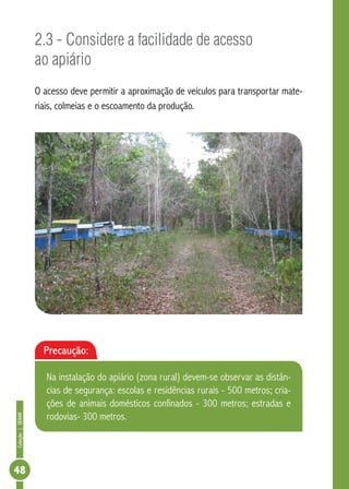 Coleção|SENAR
48
2.3 - Considere a facilidade de acesso
ao apiário
O acesso deve permitir a aproximação de veículos para transportar mate-
riais, colmeias e o escoamento da produção.
Precaução:
Na instalação do apiário (zona rural) devem-se observar as distân-
cias de segurança: escolas e residências rurais - 500 metros; cria-
ções de animais domésticos confinados - 300 metros; estradas e
rodovias- 300 metros.
 