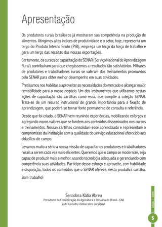 Coleção|SENAR
5
Apresentação
Os produtores rurais brasileiros já mostraram sua competência na produção de
alimentos. Atingimos altos índices de produtividade e o setor, hoje, representa um
terço do Produto Interno Bruto (PIB), emprega um terço da força de trabalho e
gera um terço das receitas das nossas exportações.
Certamente,oscursosdecapacitaçãodoSENAR(ServiçoNacionaldeAprendizagem
Rural) contribuíram para que chegássemos a resultados tão satisfatórios. Milhares
de produtores e trabalhadores rurais se valeram dos treinamentos promovidos
pelo SENAR para obter melhor desempenho em suas atividades.
Precisamos nos habilitar a aproveitar as necessidades do mercado e alcançar maior
rentabilidade para o nosso negócio. Um dos instrumentos que utilizamos nestas
ações de capacitação são cartilhas como essa, que compõe a coleção SENAR.
Trata-se de um recurso instrucional de grande importância para a fixação de
aprendizagem, que poderá se tornar fonte permanente de consulta e referência.
Desde que foi criado, o SENAR vem reunindo experiências, mobilizando esforços e
agregando novos valores que se fundem aos conteúdos disseminados nos cursos
e treinamentos. Nossas cartilhas consolidam esse aprendizado e representam o
compromisso da Instituição com a qualidade do serviço educacional oferecido aos
cidadãos do campo.
Levamos muito a sério a nossa missão de capacitar os produtores e trabalhadores
ruraisaseremcadavezmaiseficientes.Queremosqueocamposemodernize,seja
capaz de produzir mais e melhor, usando tecnologia adequada e gerenciando com
competência suas atividades. Participe desse esforço e aproveite, com habilidade
e disposição, todos os conteúdos que o SENAR oferece, nesta produtiva cartilha.
Bom trabalho!
Senadora Kátia Abreu
Presidente da Confederação da Agricultura e Pecuária do Brasil - CNA
e do Conselho Deliberativo do SENAR
 