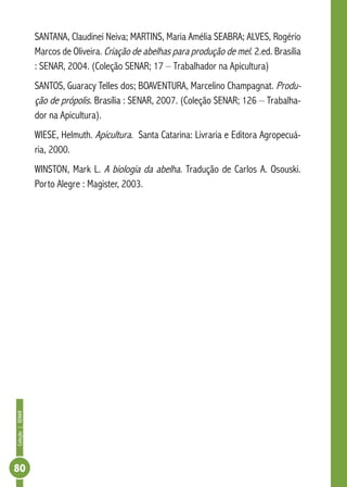 Coleção|SENAR
80
SANTANA, Claudinei Neiva; MARTINS, Maria Amélia SEABRA; ALVES, Rogério
Marcos de Oliveira. Criação de abelhas para produção de mel. 2.ed. Brasília
: SENAR, 2004. (Coleção SENAR; 17 – Trabalhador na Apicultura)
SANTOS, Guaracy Telles dos; BOAVENTURA, Marcelino Champagnat. Produ-
ção de própolis. Brasília : SENAR, 2007. (Coleção SENAR; 126 – Trabalha-
dor na Apicultura).
WIESE, Helmuth. Apicultura. Santa Catarina: Livraria e Editora Agropecuá-
ria, 2000.
WINSTON, Mark L. A biologia da abelha. Tradução de Carlos A. Osouski.
Porto Alegre : Magister, 2003.
 