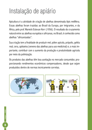 Coleção|SENAR
8
Instalação de apiário
Apicultura é a atividade de criação de abelhas denominada Apis mellifera.
Essas abelhas foram trazidas ao Brasil da Europa, por imigrantes, e da
África, pelo prof. Warwick Estevan Kerr (1956). O resultado do cruzamento
natural entre as abelhas européias e africanas, no Brasil, é conhecido como
abelhas “africanizadas”.
Sua criação tem a finalidade de produzir mel, pólen apícola, própolis, geléia
real, cera, apitoxina (veneno das abelhas para uso medicinal) e, o mais im-
portante, contribuir com o aumento da produção e produtividade agrícola
por meio da polinização.
Os produtos das abelhas têm boa aceitação no mercado consumidor, pro-
porcionando rendimentos econômicos compensadores, desde que sejam
produzidos dentro de normas tecnicamente corretas.
 