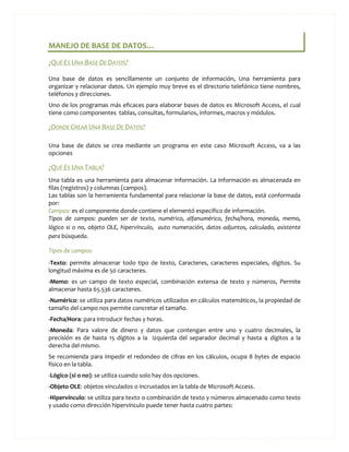 MANEJO DE BASE DE DATOS…

¿QUÉ ES UNA BASE DE DATOS?

Una base de datos es sencillamente un conjunto de información, Una herramienta para
organizar y relacionar datos. Un ejemplo muy breve es el directorio telefónico tiene nombres,
teléfonos y direcciones.
Uno de los programas más eficaces para elaborar bases de datos es Microsoft Access, el cual
tiene como componentes tablas, consultas, formularios, informes, macros y módulos.

¿DONDE CREAR UNA BASE DE DATOS?

Una base de datos se crea mediante un programa en este caso Microsoft Access, va a las
opciones

¿QUÉ ES UNA TABLA?
Una tabla es una herramienta para almacenar información. La información es almacenada en
filas (registros) y columnas (campos).
Las tablas son la herramienta fundamental para relacionar la base de datos, está conformada
por:
Campos: es el componente donde contiene el elementó especifico de información.
Tipos de campos: pueden ser de texto, numérico, alfanumérico, fecha/hora, moneda, memo,
lógico si o no, objeto OLE, hipervínculo, auto numeración, datos adjuntos, calculado, asistente
para búsqueda.

Tipos de campos:
-Texto: permite almacenar todo tipo de texto, Caracteres, caracteres especiales, dígitos. Su
longitud máxima es de 50 caracteres.
-Memo: es un campo de texto especial, combinación extensa de texto y números, Permite
almacenar hasta 65.536 caracteres.
-Numérico: se utiliza para datos numéricos utilizados en cálculos matemáticos, la propiedad de
tamaño del campo nos permite concretar el tamaño.
-Fecha/Hora: para introducir fechas y horas.
-Moneda: Para valore de dinero y datos que contengan entre uno y cuatro decimales, la
precisión es de hasta 15 dígitos a la izquierda del separador decimal y hasta 4 dígitos a la
derecha del mismo.
Se recomienda para impedir el redondeo de cifras en los cálculos, ocupa 8 bytes de espacio
físico en la tabla.
-Lógico (si o no): se utiliza cuando solo hay dos opciones.
-Objeto OLE: objetos vinculados o incrustados en la tabla de Microsoft Access.
-Hipervínculo: se utiliza para texto o combinación de texto y números almacenado como texto
y usado como dirección hipervínculo puede tener hasta cuatro partes:
 