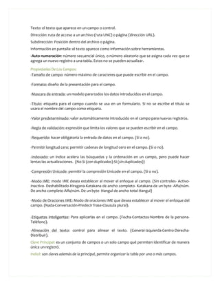 Texto: el texto que aparece en un campo o control.
Dirección: ruta de acceso a un archivo (ruta UNC) o página (dirección URL).
Subdirección: Posición dentro del archivo o página.
Información en pantalla: el texto aparece como información sobre herramientas.
-Auto numeración: número secuencial único, o número aleatorio que se asigna cada vez que se
agrega un nuevo registro a una tabla. Estos no se pueden actualizar.

Propiedades De Los Campos:
-Tamaño de campo: número máximo de caracteres que puede escribir en el campo.

-Formato: diseño de la presentación para el campo.

-Mascara de entrada: un modelo para todos los datos introducidos en el campo.

-Título: etiqueta para el campo cuando se usa en un formulario. Si no se escribe el título se
usara el nombre del campo como etiqueta.

-Valor predeterminado: valor automáticamente introducido en el campo para nuevos registros.

-Regla de validación: expresión que limita los valores que se pueden escribir en el campo.

-Requerido: hacer obligatoria la entrada de datos en el campo. (Si o no).

-Permitir longitud cero: permitir cadenas de longitud cero en el campo. (Si o no).

-Indexado: un índice acelera las búsquedas y la ordenación en un campo, pero puede hacer
lentas las actualizaciones. (No-Si (con duplicados)-Si (sin duplicados))

-Compresión Unicode: permitir la compresión Unicode en el campo. (Si o no).

-Modo IME: modo IME desea establecer al mover el enfoque al campo. (Sin controles- Activo-
Inactivo- Deshabilitado-Hiragana-Katakana de ancho completo- Katakana de un byte- Alfa/núm.
De ancho completo-Alfa/núm. De un byte- Hangul de ancho total-Hangul)

-Modo de Oraciones IME: Modo de oraciones IME que desea establecer al mover el enfoque del
campo. (Nada-Conversación-Predecir frase-Clausula plural).

-Etiquetas inteligentes: Para aplicarlas en el campo. (Fecha-Contactos-Nombre de la persona-
Teléfono).

-Alineación del texto: control para alinear el texto. (General-Izquierda-Centro-Derecha-
Distribuir).
Clave Principal: es un conjunto de campos o un solo campo qué permiten identificar de manera
única un registró.
Indicé: son claves además de la principal, permite organizar la tabla por uno o más campos.
 
