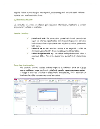 Según el tipo de archivo escogido para importar, se deben seguir las opciones de las ventanas
que aparecen para importarlos datos.

¿QUÉ ES UNA CONSULTA?

Las consultas en Access son objetos para recuperar información, modificarla y también
almacenar el resultado en otra tabla.


Tipos De Consultas…

                      Consultas de selección: son aquellas que extraen datos o los muestran,
                       según los criterios especificados. Con el resultado podemos consultar
                       los datos modificados (se puede o no según la consulta), genera una
                       tabla lógica.
                      Consultas de acción: realizan cambios a los registros. Existen de
                       eliminación, actualización, datos anexados y creación de tablas.
                      Consultas específicas de SQL: son las que no se pueden definir desde la
                       cuadricula QBE de Access sino que se tiene que definir directamente de
                       SQL.


Como Crear Una Consulta…
      Para crear una consulta se debe primero dirigirse a la pestaña de crear, en el grupo
      macros y códigos u otros, de clic sobre diseño de consulta o asistente para consultas.
      si escoge el diseño de consultas ira directamente a la consulta , donde aparecerá un
      listado con las tablas que desea agregar a la consulta:
 