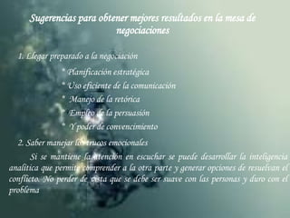 Sugerencias para obtener mejores resultados en la mesa de negociaciones 1. Llegar preparado a la negociación * Planificación estratégica * Uso eficiente de la comunicación *  Manejo de la retórica *  Empleo de la persuasión *  Y poder de convencimiento 2. Saber manejar los trucos emocionales Si se mantiene la atención en escuchar se puede desarrollar la inteligencia analítica que permite comprender a la otra parte y generar opciones de resuelvan el conflicto. No perder de vista que se debe ser suave con las personas y duro con el problema 