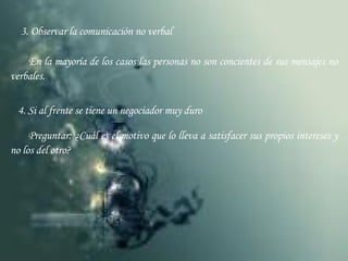 3. Observar la comunicación no verbal En la mayoría de los casos las personas no son concientes de sus mensajes no verbales. 4. Si al frente se tiene un negociador muy duro Preguntar: ¿Cuál es el motivo que lo lleva a satisfacer sus propios intereses y no los del otro? 