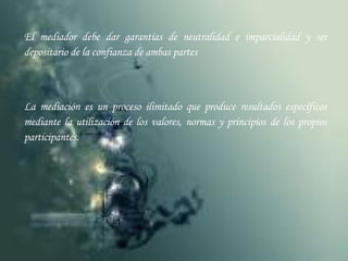 El mediador debe dar garantías de neutralidad e imparcialidad y ser depositario de la confianza de ambas partes La mediación es un proceso ilimitado que produce resultados específicos mediante la utilización de los valores, normas y principios de los propios participantes. 