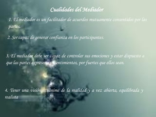 Cualidades del Mediador 1. El mediador es un facilitador de acuerdos mutuamente consentidos por las partes. 2. Ser capaz de generar confianza en los participantes. 3. El mediador debe ser capaz de controlar sus emociones y estar dispuesto a que las partes expresen sus sentimientos, por fuertes que ellos sean. 4. Tener una visión ecuánime de la realidad y a vez abierta, equilibrada y realista 