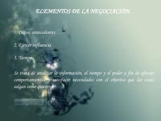 ELEMENTOS DE LA NEGOCIACIÓN. 1 . Datos, antecedentes 2. Ejercer influencia 3. Tiempo Se trata de analizar la información, el tiempo y el poder a fin de afectar comportamientos y satisfacer necesidades con el objetivo que las cosas salgan como quieren 