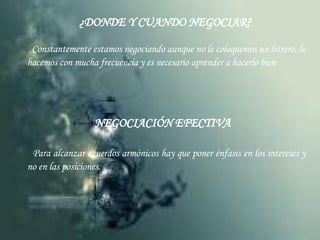 ¿DONDE Y CUANDO NEGOCIAR? Constantemente estamos negociando aunque no le coloquemos un letrero, lo hacemos con mucha frecuencia y es necesario aprender a hacerlo bien NEGOCIACIÓN EFECTIVA Para alcanzar acuerdos armónicos hay que poner énfasis en los intereses y no en las posiciones. 