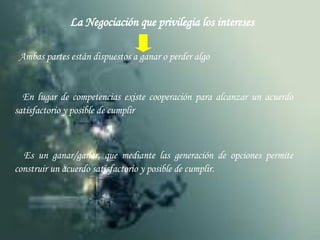 La Negociación que privilegia los intereses Ambas partes están dispuestos a ganar o perder algo En lugar de competencias existe cooperación para alcanzar un acuerdo satisfactorio y posible de cumplir Es un ganar/ganar, que mediante las generación de opciones permite construir un acuerdo satisfactorio y posible de cumplir. 