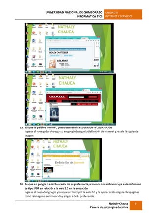 UNIVERSIDAD NACIONAL DE CHIMBORAZO
INFORMÁTICA TICS
UNIDADIII
INTERNET Y SERVICIOS
Nathaly Chauca
Carrera de psicologíaeducativa
9
15. Busque la palabra Internet,pero sinrelación a Educación ni Capacitación
Ingrese al navegadorde sugusto engoogle busque ladefinición de Internetyle sale lasiguiente
imagen
16. Busque en google o en el buscador de su preferencia,al menosdos archivos cuya extensiónsean
de tipo.PDF en relacióna la web2.0 enla educación
Ingrese al buscadorgoogle ybusque archivospdf laweb2.0 y te aparecerá lassiguientespaginas
como laimagena continuación yeligesade tu preferencia.
 