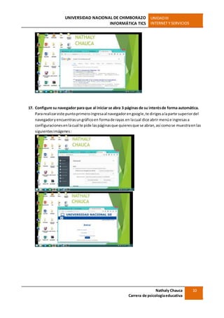 UNIVERSIDAD NACIONAL DE CHIMBORAZO
INFORMÁTICA TICS
UNIDADIII
INTERNET Y SERVICIOS
Nathaly Chauca
Carrera de psicologíaeducativa
10
17. Configure su navegador para que al iniciar se abra 3 páginas de su interésde forma automática.
Para realizareste puntoprimeroingresaal navegadorengoogle,te dirigesalaparte superiordel
navegadoryencuentrasungráficoen formade rayas en lacual dice abrir menúe ingresasa
configuracionesenlacual te pide laspáginasque quieresque se abran,así comose muestraenlas
siguientesimágenes:
 