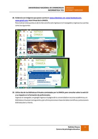 UNIVERSIDAD NACIONAL DE CHIMBORAZO
INFORMÁTICA TICS
UNIDADIII
INTERNET Y SERVICIOS
Nathaly Chauca
Carrera de psicologíaeducativa
11
18. Evidencie con imágenesque posee cuentaen www.slideshare.net,www.facebook.com,
www.gmail.com,Aula Virtual de la UNACH.
Para realizarestospuntosesde lomás sencillosoloingresasenel navegadoryingresastuscuentas
como lassiguientes:
19. Utilice dosde las bibliotecasVirtualescontratadas por la UNACH,para consultar sobre la web3.0
y su impacto en la formación de profesionales.
Ingresaral navegador,engoogle ingresaalapáginade tu universidadenrecursosacadémicos,en
bibliotecavirtual porconsiguiente yporultimopresionaenbase de datoscientíficosyseleccionala
bibliotecade tuinterés.
 