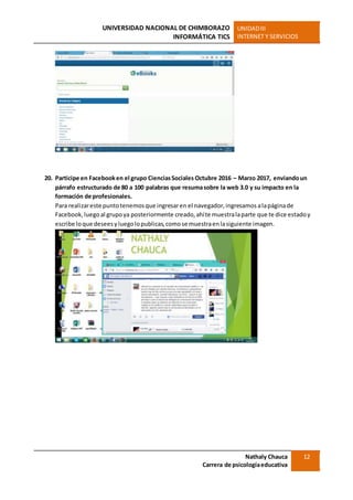 UNIVERSIDAD NACIONAL DE CHIMBORAZO
INFORMÁTICA TICS
UNIDADIII
INTERNET Y SERVICIOS
Nathaly Chauca
Carrera de psicologíaeducativa
12
20. Participe en Facebooken el grupo CienciasSociales Octubre 2016 – Marzo 2017, enviandoun
párrafo estructurado de 80 a 100 palabras que resumasobre la web 3.0 y su impacto en la
formación de profesionales.
Para realizareste puntotenemosque ingresaren el navegador,ingresamos alapáginade
Facebook,luego al grupoya posteriormente creado,ahíte muestralaparte que te dice estadoy
escribe loque deseesyluegolopublicas,comose muestraenlasiguiente imagen.
 