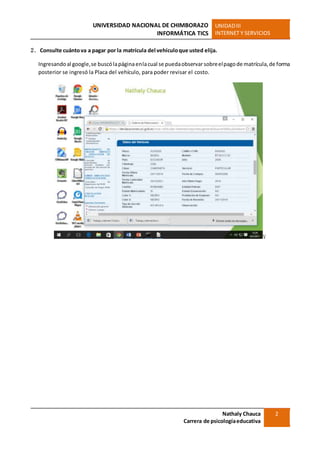 UNIVERSIDAD NACIONAL DE CHIMBORAZO
INFORMÁTICA TICS
UNIDADIII
INTERNET Y SERVICIOS
Nathaly Chauca
Carrera de psicologíaeducativa
2
2. Consulte cuántova a pagar por la matrícula del vehículoque usted elija.
Ingresandoal google,se buscólapáginaenlacual se puedaobservarsobreelpagode matrícula,de forma
posterior se ingresó la Placa del vehículo, para poder revisar el costo.
V
 