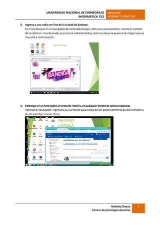 UNIVERSIDAD NACIONAL DE CHIMBORAZO
INFORMÁTICA TICS
UNIDADIII
INTERNET Y SERVICIOS
Nathaly Chauca
Carrera de psicologíaeducativa
3
3. Ingrese a una radio on-line de la ciudad de Ambato:
En iniciobusque enel navegadordenominadoGoogle,abríunanuevapantalla,inserteel nombre
de la radioon -line deseada,yoescoji laradiobandidaycomo se observaaparece laimagenque se
muestraa continuación:
4. Participe en un foro sobre un tema de interés,encualquiermediode prensa nacional.
Ingresaral navegador,ingresarasu cuentade aulavirtual de ahí posteriormente buscarlamateria
de ahí escribae iniciael foro.
 