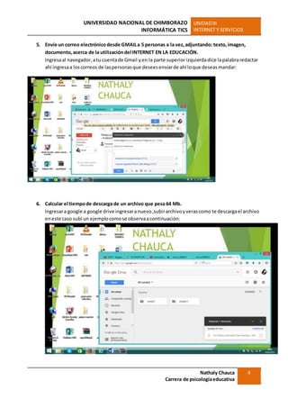 UNIVERSIDAD NACIONAL DE CHIMBORAZO
INFORMÁTICA TICS
UNIDADIII
INTERNET Y SERVICIOS
Nathaly Chauca
Carrera de psicologíaeducativa
4
5. Envíe un correo electrónico desde GMAILa 5 personas a la vez,adjuntando: texto,imagen,
documento,acerca de la utilizacióndel INTERNET EN LA EDUCACIÓN.
Ingresaal navegador,atu cuentade Gmail yen la parte superiorizquierdadice lapalabraredactar
ahí ingresaa loscorreos de laspersonasque deseesenviarde ahí loque deseasmandar:
6. Calcular el tiempode descarga de un archivo que pesa 64 Mb.
Ingresara google a google drive ingresaranuevo,subirarchivoyverascomo te descargael archivo
eneste caso subí un ejemplocomose observaacontinuación:
 