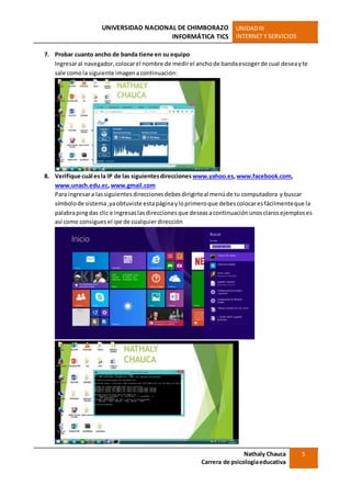 UNIVERSIDAD NACIONAL DE CHIMBORAZO
INFORMÁTICA TICS
UNIDADIII
INTERNET Y SERVICIOS
Nathaly Chauca
Carrera de psicologíaeducativa
5
7. Probar cuanto ancho de banda tiene en su equipo
Ingresaral navegador, colocarel nombre de medirel anchode bandaescogerde cual deseayte
sale comola siguiente imagena continuación:
8. Verifique cuál esla IP de las siguientesdirecciones www.yahoo.es,www.facebook.com,
www.unach.edu.ec,www.gmail.com
Para ingresara lassiguientesdireccionesdebesdirigirteal menúde tu computadora y buscar
símbolode sistema,yaobtuviste estapáginayloprimeroque debescolocaresfácilmenteque la
palabrapingdas clic e ingresaslasdireccionesque deseasacontinuaciónunosclarosejemploses
así como consiguesel ipe de cualquierdirección
 