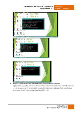 UNIVERSIDAD NACIONAL DE CHIMBORAZO
INFORMÁTICA TICS
UNIDADIII
INTERNET Y SERVICIOS
Nathaly Chauca
Carrera de psicologíaeducativa
6
9. Busque y utilice unsimulador virtual educativo, relacionadocon su carrera.
Ingresarenel navegador,colocarenel buscador el simuladorvirtual educativoacercade lacarrera
eneste caso, se buscóde lamateriade neuroanatomía de lacarrera de piscologíaeducativa,ya
continuaciónte apareceráunapáginacasi parecidaa esta:
 