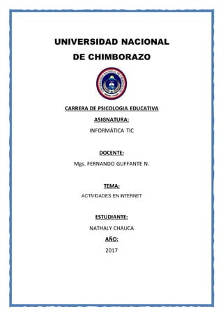 UNIVERSIDAD NACIONAL
DE CHIMBORAZO
CARRERA DE PSICOLOGIA EDUCATIVA
ASIGNATURA:
INFORMÁTICA TIC
DOCENTE:
Mgs. FERNANDO GUFFANTE N.
TEMA:
ACTIVIDADES EN INTERNET
ESTUDIANTE:
NATHALY CHAUCA
AÑO:
2017
 