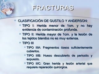FRACTURASFRACTURAS
 CLASIFICACIÓN DE GUSTILO Y ANDERSON:CLASIFICACIÓN DE GUSTILO Y ANDERSON:
 TIPO I: Herida menor de 1cm. y no hayTIPO I: Herida menor de 1cm. y no hay
evidencia de contaminación profunda.evidencia de contaminación profunda.
 TIPO II: Herida mayor de 1cm. y la lesión deTIPO II: Herida mayor de 1cm. y la lesión de
los tejidos blandos no es muy extensa.los tejidos blandos no es muy extensa.
 TIPO IIITIPO III
 TIPO IIIA: Fragmentos óseos suficientementeTIPO IIIA: Fragmentos óseos suficientemente
cubiertos.cubiertos.
 TIPO IIIB: Hueso descubierto de periostio yTIPO IIIB: Hueso descubierto de periostio y
expuesto.expuesto.
 TIPO IIIC: Gran herida y lesión arterial queTIPO IIIC: Gran herida y lesión arterial que
requiere reparación quirúrgica.requiere reparación quirúrgica.
 