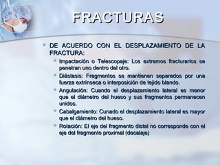 FRACTURASFRACTURAS
 DE ACUERDO CON EL DESPLAZAMIENTO DE LADE ACUERDO CON EL DESPLAZAMIENTO DE LA
FRACTURA:FRACTURA:
 Impactación o Telescopaje: Los extremos fracturarios seImpactación o Telescopaje: Los extremos fracturarios se
penetran uno dentro del otro.penetran uno dentro del otro.
 Diástasis: Fragmentos se mantienen separados por unaDiástasis: Fragmentos se mantienen separados por una
fuerza extrínseca o interposición de tejido blando.fuerza extrínseca o interposición de tejido blando.
 Angulación: Cuando el desplazamiento lateral es menorAngulación: Cuando el desplazamiento lateral es menor
que el diámetro del hueso y sus fragmentos permanecenque el diámetro del hueso y sus fragmentos permanecen
unidos.unidos.
 Cabalgamiento: Cunado el desplazamiento lateral es mayorCabalgamiento: Cunado el desplazamiento lateral es mayor
que el diámetro del hueso.que el diámetro del hueso.
 Rotación: El eje del fragmento distal no corresponde con elRotación: El eje del fragmento distal no corresponde con el
eje del fragmento proximal (decalaje)eje del fragmento proximal (decalaje)
 