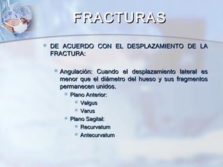 FRACTURASFRACTURAS
 DE ACUERDO CON EL DESPLAZAMIENTO DE LADE ACUERDO CON EL DESPLAZAMIENTO DE LA
FRACTURA:FRACTURA:
 Angulación: Cuando el desplazamiento lateral esAngulación: Cuando el desplazamiento lateral es
menor que el diámetro del hueso y sus fragmentosmenor que el diámetro del hueso y sus fragmentos
permanecen unidos.permanecen unidos.
 Plano Anterior:Plano Anterior:
 ValgusValgus
 VarusVarus
 Plano Sagital:Plano Sagital:
 RecurvatumRecurvatum
 AntecurvatumAntecurvatum
 