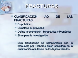 FRACTURASFRACTURAS
 CLASIFICACIÓN AO DE LASCLASIFICACIÓN AO DE LAS
FRACTURAS:FRACTURAS:
 Es prácticaEs práctica
 Establece su gravedadEstablece su gravedad
 Define la orientación Terapéutica y PronósticoDefine la orientación Terapéutica y Pronóstico
 Sirve para la investigaciónSirve para la investigación
Esta clasificación se complementa con laEsta clasificación se complementa con la
propuesta por Tscherne quien considera en lapropuesta por Tscherne quien considera en la
clasificación a la lesión de los tejidos blandos.clasificación a la lesión de los tejidos blandos.
 