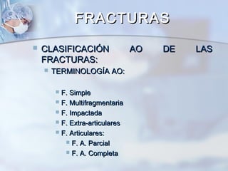 FRACTURASFRACTURAS
 CLASIFICACIÓN AO DE LASCLASIFICACIÓN AO DE LAS
FRACTURAS:FRACTURAS:
 TERMINOLOGÍA AO:TERMINOLOGÍA AO:
 F. SimpleF. Simple
 F. MultifragmentariaF. Multifragmentaria
 F. ImpactadaF. Impactada
 F. Extra-articularesF. Extra-articulares
 F. Articulares:F. Articulares:
 F. A. ParcialF. A. Parcial
 F. A. CompletaF. A. Completa
 