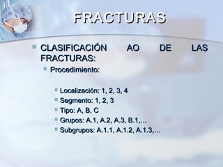 FRACTURASFRACTURAS
 CLASIFICACIÓN AO DE LASCLASIFICACIÓN AO DE LAS
FRACTURAS:FRACTURAS:
 Procedimiento:Procedimiento:
 Localización: 1, 2, 3, 4Localización: 1, 2, 3, 4
 Segmento: 1, 2, 3Segmento: 1, 2, 3
 Tipo: A, B, CTipo: A, B, C
 Grupos: A.1, A.2, A.3, B.1,…Grupos: A.1, A.2, A.3, B.1,…
 Subgrupos: A.1.1, A.1.2, A.1.3,…Subgrupos: A.1.1, A.1.2, A.1.3,…
 