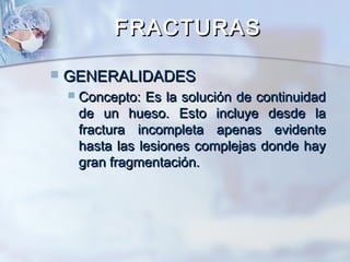 FRACTURASFRACTURAS
 GENERALIDADESGENERALIDADES
 Concepto: Es la solución de continuidadConcepto: Es la solución de continuidad
de un hueso. Esto incluye desde lade un hueso. Esto incluye desde la
fractura incompleta apenas evidentefractura incompleta apenas evidente
hasta las lesiones complejas donde hayhasta las lesiones complejas donde hay
gran fragmentación.gran fragmentación.
 