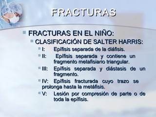 FRACTURASFRACTURAS
 FRACTURAS EN EL NIÑO:FRACTURAS EN EL NIÑO:
 CLASIFICACIÓN DE SALTER HARRIS:CLASIFICACIÓN DE SALTER HARRIS:
 I:I: Epífisis separada de la diáfisis.Epífisis separada de la diáfisis.
 II:II: Epífisis separada y contiene unEpífisis separada y contiene un
fragmento metafisiario triangular.fragmento metafisiario triangular.
 III:III: Epífisis separada y diástasis de unEpífisis separada y diástasis de un
fragmento.fragmento.
 IV:IV: Epífisis fracturada cuyo trazo seEpífisis fracturada cuyo trazo se
prolonga hasta la metáfisis.prolonga hasta la metáfisis.
 V:V: Lesión por compresión de parte o deLesión por compresión de parte o de
toda la epífisis.toda la epífisis.
 