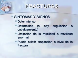 FRACTURASFRACTURAS
 SINTOMAS Y SIGNOSSINTOMAS Y SIGNOS
 Dolor intensoDolor intenso
 Deformidad (si hay angulación oDeformidad (si hay angulación o
cabalgamiento)cabalgamiento)
 Limitación de la motilidad o motilidadLimitación de la motilidad o motilidad
anormalanormal
 Puede existir crepitación a nivel de laPuede existir crepitación a nivel de la
fracturafractura
 