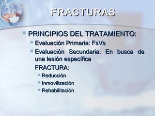 FRACTURASFRACTURAS
 PRINCIPIOS DEL TRATAMIENTO:PRINCIPIOS DEL TRATAMIENTO:
 Evaluación Primaria: FsVsEvaluación Primaria: FsVs
 Evaluación Secundaria: En busca deEvaluación Secundaria: En busca de
una lesión específicauna lesión específica
FRACTURA:FRACTURA:
 ReducciónReducción
 InmovilizaciónInmovilización
 RehabilitaciónRehabilitación
 