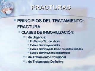 FRACTURASFRACTURAS
 PRINCIPIOS DEL TRATAMIENTO:PRINCIPIOS DEL TRATAMIENTO:
FRACTURAFRACTURA
 CLASES DE INMOVILIZACIÓN:CLASES DE INMOVILIZACIÓN:
 I. de Urgencia:I. de Urgencia:
 Profilaxis y Tto. del shockProfilaxis y Tto. del shock
 Evita o disminuye el dolorEvita o disminuye el dolor
 Evita o disminuye la lesión de partes blandasEvita o disminuye la lesión de partes blandas
 Evita o disminuye las hemorragiasEvita o disminuye las hemorragias
 I. de Tratamiento ProvisionalI. de Tratamiento Provisional
 I. de Tratamiento DefinitivaI. de Tratamiento Definitiva
 