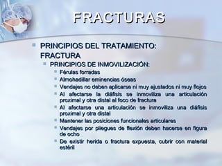 FRACTURASFRACTURAS
 PRINCIPIOS DEL TRATAMIENTO:PRINCIPIOS DEL TRATAMIENTO:
FRACTURAFRACTURA
 PRINCIPIOS DE INMOVILIZACIÓN:PRINCIPIOS DE INMOVILIZACIÓN:
 Férulas forradasFérulas forradas
 Almohadillar eminencias óseasAlmohadillar eminencias óseas
 Vendajes no deben aplicarse ni muy ajustados ni muy flojosVendajes no deben aplicarse ni muy ajustados ni muy flojos
 Al afectarse la diáfisis se inmoviliza una articulaciónAl afectarse la diáfisis se inmoviliza una articulación
proximal y otra distal al foco de fracturaproximal y otra distal al foco de fractura
 Al afectarse una articulación se inmoviliza una diáfisisAl afectarse una articulación se inmoviliza una diáfisis
proximal y otra distalproximal y otra distal
 Mantener las posiciones funcionales articularesMantener las posiciones funcionales articulares
 Vendajes por pliegues de flexión deben hacerse en figuraVendajes por pliegues de flexión deben hacerse en figura
de ochode ocho
 De existir herida o fractura expuesta, cubrir con materialDe existir herida o fractura expuesta, cubrir con material
estérilestéril
 