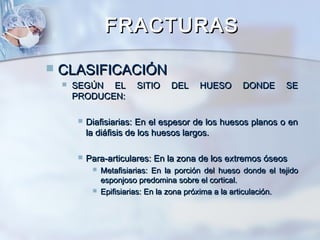 FRACTURASFRACTURAS
 CLASIFICACIÓNCLASIFICACIÓN
 SEGÚN EL SITIO DEL HUESO DONDE SESEGÚN EL SITIO DEL HUESO DONDE SE
PRODUCEN:PRODUCEN:
 Diafisiarias: En el espesor de los huesos planos o enDiafisiarias: En el espesor de los huesos planos o en
la diáfisis de los huesos largos.la diáfisis de los huesos largos.
 Para-articulares: En la zona de los extremos óseosPara-articulares: En la zona de los extremos óseos
 Metafisiarias: En la porción del hueso donde el tejidoMetafisiarias: En la porción del hueso donde el tejido
esponjoso predomina sobre el cortical.esponjoso predomina sobre el cortical.
 Epifisiarias: En la zona próxima a la articulación.Epifisiarias: En la zona próxima a la articulación.
 