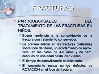 FRACTURASFRACTURAS
 PARTICULARIDADES DELPARTICULARIDADES DEL
TRATAMIENTO DE LAS FRACTURAS ENTRATAMIENTO DE LAS FRACTURAS EN
NIÑOS:NIÑOS:
 Buena tendencia a la consolidación de laBuena tendencia a la consolidación de la
fractura con tratamiento conservador.fractura con tratamiento conservador.
 Se prefiere indicar en las fracturas diafisiariasSe prefiere indicar en las fracturas diafisiarias
sobre todo de fémur, un acortamiento de aprox.sobre todo de fémur, un acortamiento de aprox.
2cm. en los niños de 4-8 años y de 1cm.2cm. en los niños de 4-8 años y de 1cm.
después de esa edad hasta los 12 años.después de esa edad hasta los 12 años.
 El tiempo de inmovilización es más corto.El tiempo de inmovilización es más corto.
 El crecimiento nunca corrige defectos deEl crecimiento nunca corrige defectos de
ROTACIÓN en el foco de fractura.ROTACIÓN en el foco de fractura.
 
