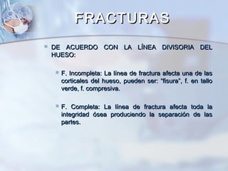 FRACTURASFRACTURAS
 DE ACUERDO CON LA LÍNEA DIVISORIA DELDE ACUERDO CON LA LÍNEA DIVISORIA DEL
HUESO:HUESO:
 F. Incompleta: La línea de fractura afecta una de lasF. Incompleta: La línea de fractura afecta una de las
corticales del hueso, pueden ser: “fisura”, f. en tallocorticales del hueso, pueden ser: “fisura”, f. en tallo
verde, f. compresiva.verde, f. compresiva.
 F. Completa: La línea de fractura afecta toda laF. Completa: La línea de fractura afecta toda la
integridad ósea produciendo la separación de lasintegridad ósea produciendo la separación de las
partes.partes.
 