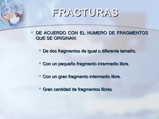 FRACTURASFRACTURAS
 DE ACUERDO CON EL NUMERO DE FRAGMENTOSDE ACUERDO CON EL NUMERO DE FRAGMENTOS
QUE SE ORIGINAN:QUE SE ORIGINAN:
 De dos fragmentos de igual o diferente tamaño.De dos fragmentos de igual o diferente tamaño.
 Con un pequeño fragmento intermedio libre.Con un pequeño fragmento intermedio libre.
 Con un gran fragmento intermedio libre.Con un gran fragmento intermedio libre.
 Gran cantidad de fragmentos libresGran cantidad de fragmentos libres
 