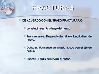 FRACTURASFRACTURAS
 DE ACUERDO CON EL TRAZO FRACTURARIO:DE ACUERDO CON EL TRAZO FRACTURARIO:
 Longitudinales: A lo largo del hueso.Longitudinales: A lo largo del hueso.
 Transversales: Perpendicular al eje longitudinal delTransversales: Perpendicular al eje longitudinal del
hueso.hueso.
 Oblicuas: Formando un ángulo agudo con el eje delOblicuas: Formando un ángulo agudo con el eje del
hueso.hueso.
 Espiral: El trazo circunvala el huesoEspiral: El trazo circunvala el hueso
 
