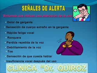 Síntomas que indican una alteración de la voz:

 • Dolor de garganta
• Sensación de cuerpo extraño en la garganta

 • Rápida fatiga vocal
 • Ronquera
 • Perdida repetida de la voz
 • Debilitamiento de la voz
  • Tos
 • Sensación de que cuesta hablar
• Insuficiencia vocal después del uso
 