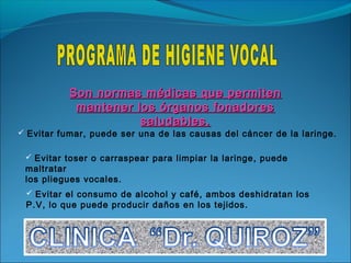 Son normas médicas que permiten
            mantener los órganos fonadores
                      saludables.
 Evitar fumar, puede ser una de las causas del cáncer de la laringe.


  Evitar toser o carraspear para limpiar la laringe, puede
 maltratar
 los pliegues vocales.
  Evitar el consumo de alcohol y café, ambos deshidratan los
 P.V, lo que puede producir daños en los tejidos.
 