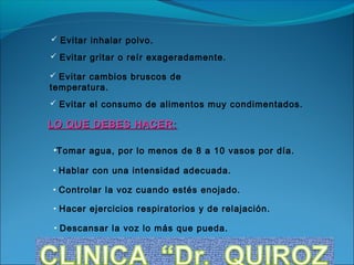  Evitar inhalar polvo.

 Evitar gritar o reír exageradamente.

 Evitar cambios bruscos de
temperatura.
 Evitar el consumo de alimentos muy condimentados.

LO QUE DEBES HACER:

•Tomar agua, por lo menos de 8 a 10 vasos por día.

• Hablar con una intensidad adecuada.

• Controlar la voz cuando estés enojado.

• Hacer ejercicios respiratorios y de relajación.

• Descansar la voz lo más que pueda.
 
