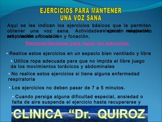 Aquí se les indican los ejercicios básicos que le permiten
obtener una voz sana. Actividades como: respiración
                                      relajación relajación,
articulación articulación y fonación.
respiración fonación
        Recomendaciones para hacer los ejercicios:

• Realice estos ejercicios en un espacio bien ventilado y libre
 • Utilice ropa adecuada para que no impida el libre juego
 de los movimientos torácicos y abdominales
• No realice estos ejercicios si tiene alguna enfermedad
respiratoria
 • Los ejercicios no deben pasar de 7 a 5 minutos.
  • Cuando persiga alguna dificultad especial, ansiedad o
  falta de aire suspenda el ejercicio hasta recuperarse y
  reinicie.
 